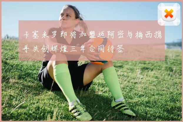 卡塞米罗即将加盟迈阿密与梅西携手共创辉煌三年合同待签