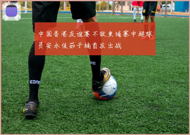 中国香港友谊赛不敌柬埔寨中超球员安永佳茹子楠首发出战